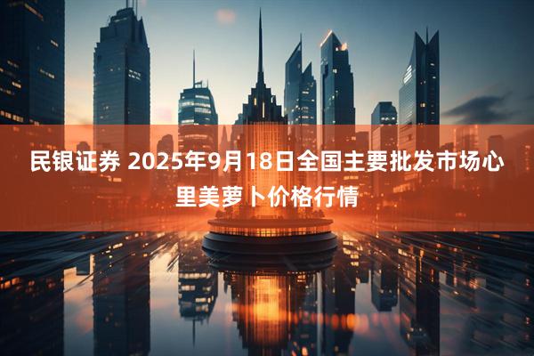 民银证券 2025年9月18日全国主要批发市场心里美萝卜价格行情