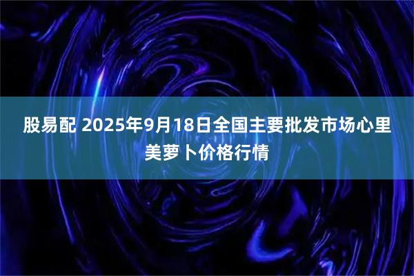 股易配 2025年9月18日全国主要批发市场心里美萝卜价格行情