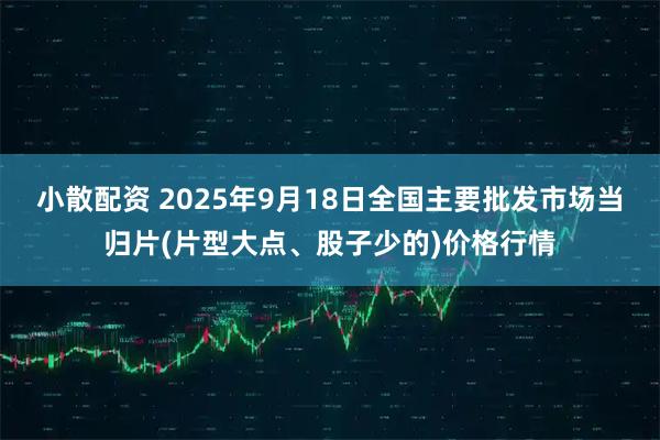 小散配资 2025年9月18日全国主要批发市场当归片(片型大点、股子少的)价格行情