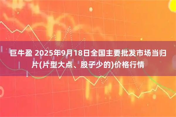 巨牛盈 2025年9月18日全国主要批发市场当归片(片型大点、股子少的)价格行情