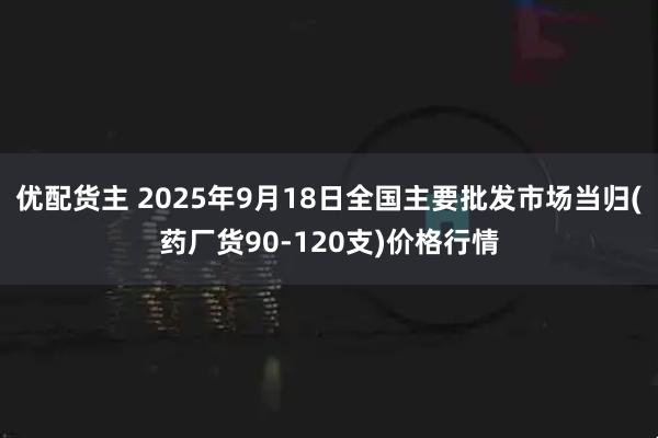优配货主 2025年9月18日全国主要批发市场当归(药厂货90-120支)价格行情