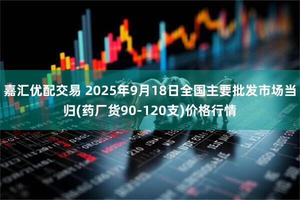 嘉汇优配交易 2025年9月18日全国主要批发市场当归(药厂货90-120支)价格行情