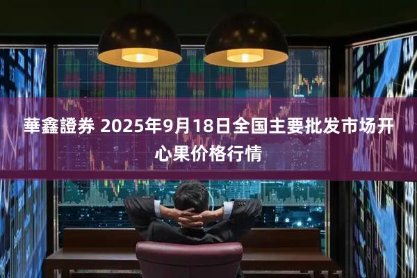 華鑫證券 2025年9月18日全国主要批发市场开心果价格行情
