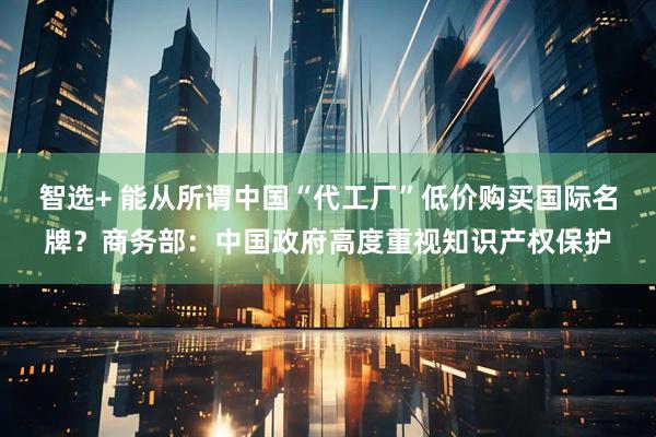 智选+ 能从所谓中国“代工厂”低价购买国际名牌？商务部：中国政府高度重视知识产权保护