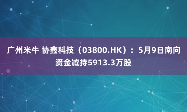 广州米牛 协鑫科技（03800.HK）：5月9日南向资金减持5913.3万股