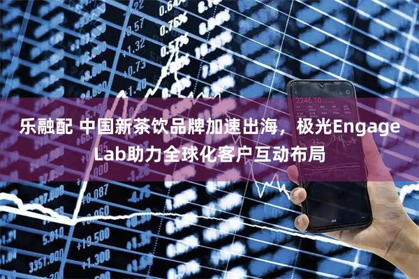 乐融配 中国新茶饮品牌加速出海，极光EngageLab助力全球化客户互动布局