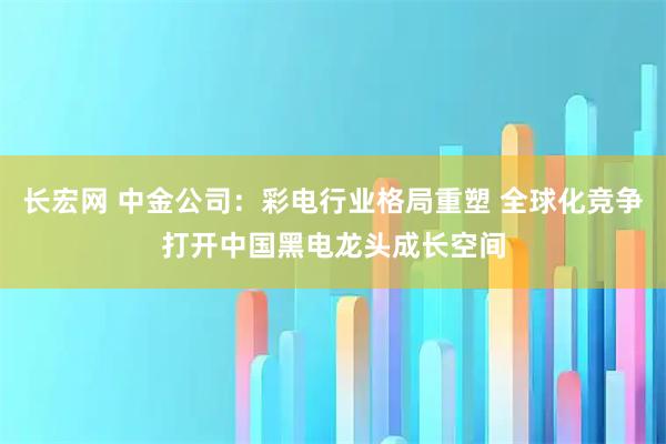 长宏网 中金公司：彩电行业格局重塑 全球化竞争打开中国黑电龙头成长空间