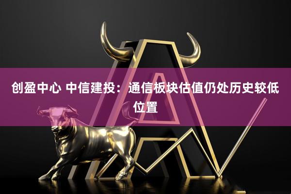 创盈中心 中信建投：通信板块估值仍处历史较低位置