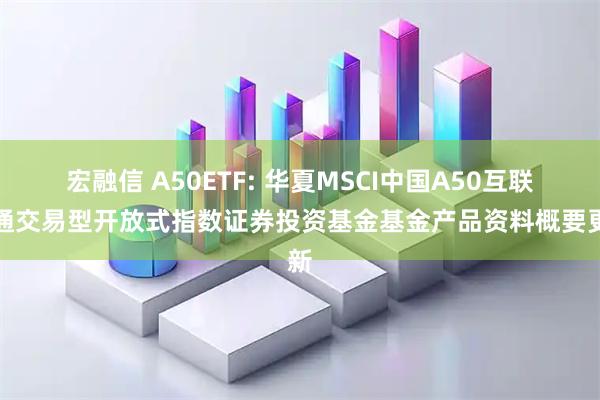 宏融信 A50ETF: 华夏MSCI中国A50互联互通交易型开放式指数证券投资基金基金产品资料概要更新