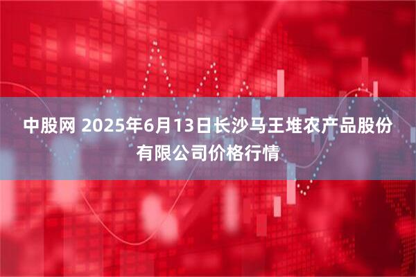 中股网 2025年6月13日长沙马王堆农产品股份有限公司价格行情