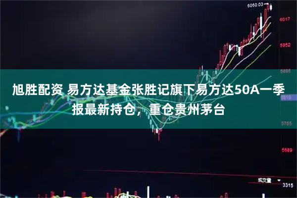 旭胜配资 易方达基金张胜记旗下易方达50A一季报最新持仓，重仓贵州茅台