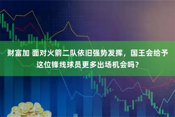 财富加 面对火箭二队依旧强势发挥，国王会给予这位锋线球员更多出场机会吗？