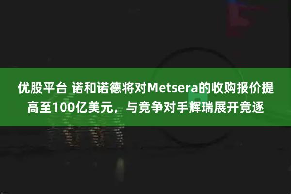 优股平台 诺和诺德将对Metsera的收购报价提高至100亿美元，与竞争对手辉瑞展开竞逐